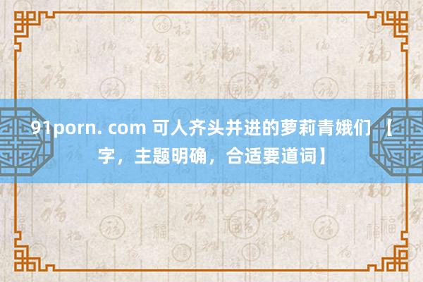 91porn. com 可人齐头并进的萝莉青娥们 【字,主题明确,合适要道词】