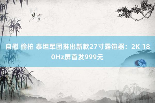 自慰 偷拍 泰坦军团推出新款27寸露馅器:2K 180Hz屏首发999元