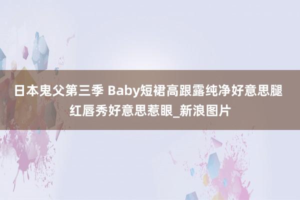 日本鬼父第三季 Baby短裙高跟露纯净好意思腿 红唇秀好意思惹眼_新浪图片
