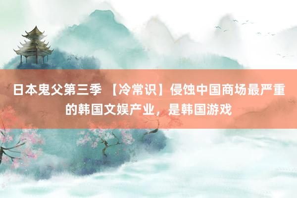 日本鬼父第三季 【冷常识】侵蚀中国商场最严重的韩国文娱产业,是韩国游戏