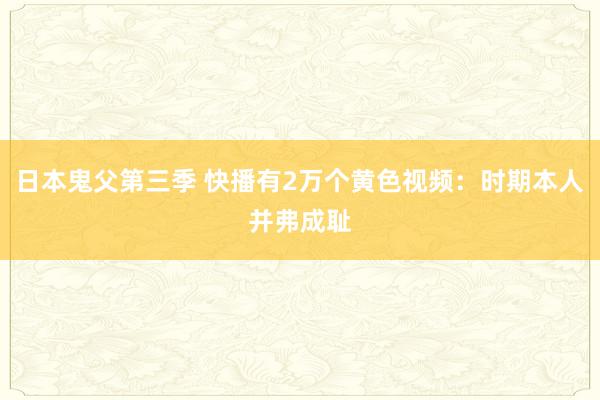 日本鬼父第三季 快播有2万个黄色视频:时期本人并弗成耻