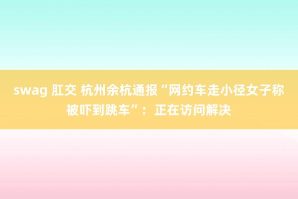 swag 肛交 杭州余杭通报“网约车走小径女子称被吓到跳车”：正在访问解决