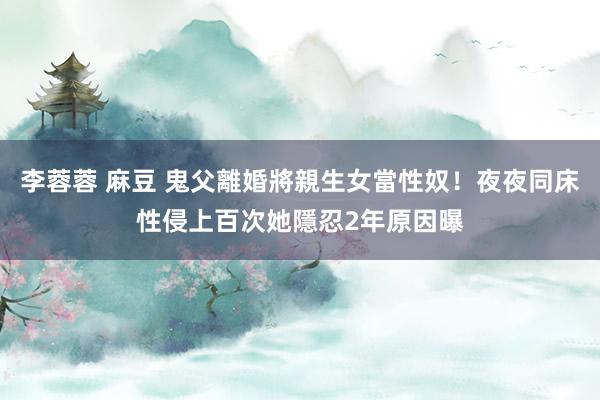 李蓉蓉 麻豆 鬼父離婚將親生女當性奴!夜夜同床性侵上百次 她隱忍2年原因曝