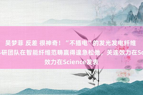 吴梦菲 反差 很神奇!“不插电”的发光发电纤维 东华大学科研团队在智能纤维范畴赢得遑急松弛,关连效力在Science发表