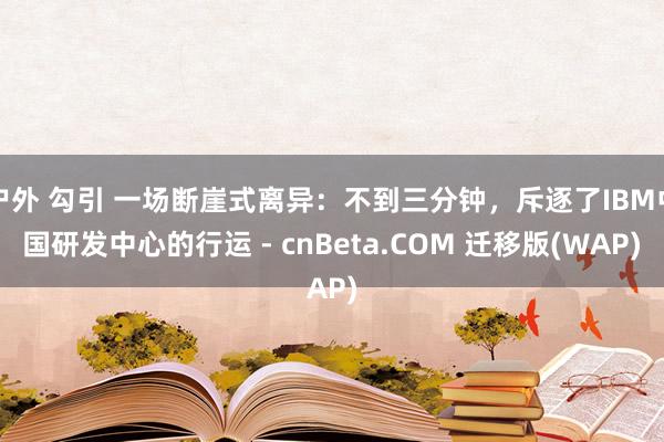 户外 勾引 一场断崖式离异:不到三分钟,斥逐了IBM中国研发中心的行运 - cnBeta.COM 迁移版(WAP)