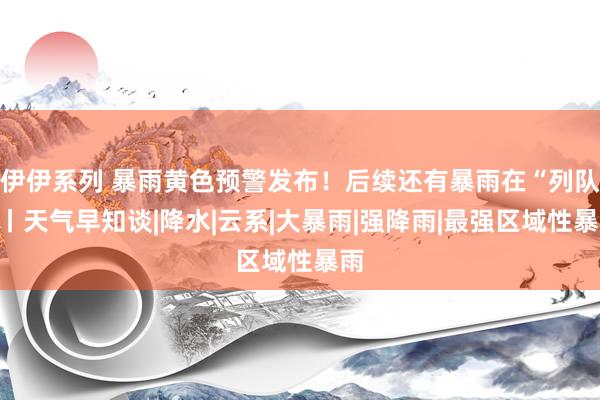 伊伊系列 暴雨黄色预警发布!后续还有暴雨在“列队”丨天气早知谈|降水|云系|大暴雨|强降雨|最强区域性暴雨