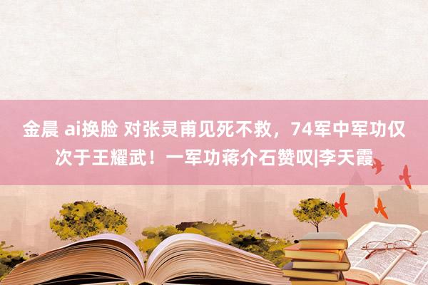 金晨 ai换脸 对张灵甫见死不救,74军中军功仅次于王耀武!一军功蒋介石赞叹|李天霞