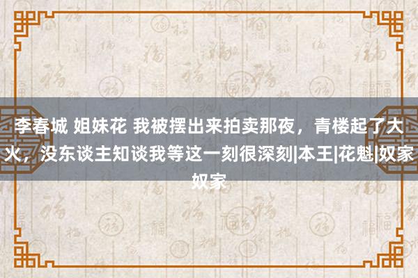 李春城 姐妹花 我被摆出来拍卖那夜,青楼起了大火,没东谈主知谈我等这一刻很深刻|本王|花魁|奴家