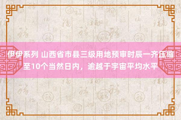 伊伊系列 山西省市县三级用地预审时辰一齐压缩至10个当然日内,逾越于宇宙平均水平