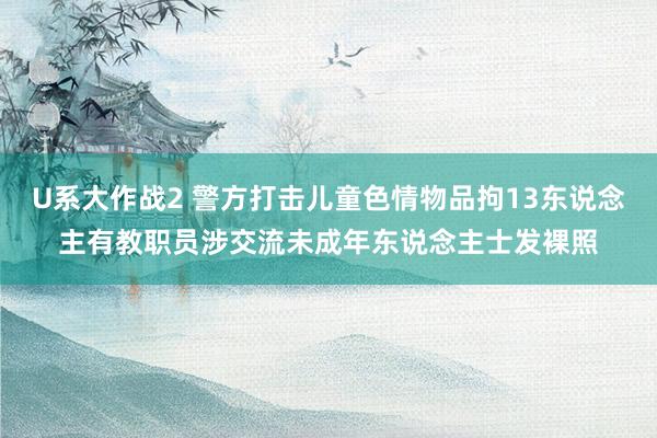 U系大作战2 警方打击儿童色情物品拘13东说念主 有教职员涉交流未成年东说念主士发裸照