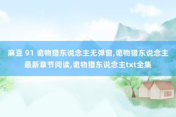 麻豆 91 诡物猎东说念主无弹窗,诡物猎东说念主最新章节阅读,诡物猎东说念主txt全集