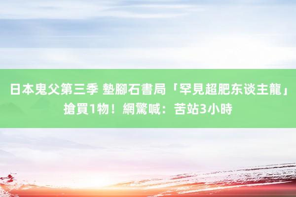 日本鬼父第三季 墊腳石書局「罕見超肥东谈主龍」搶買1物! 網驚喊:苦站3小時