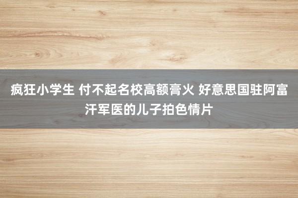 疯狂小学生 付不起名校高额膏火 好意思国驻阿富汗军医的儿子拍色情片
