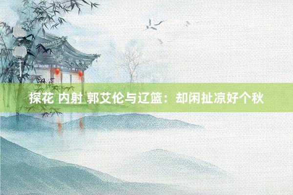 探花 内射 郭艾伦与辽篮:却闲扯凉好个秋