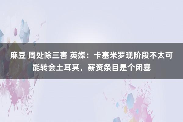 麻豆 周处除三害 英媒：卡塞米罗现阶段不太可能转会土耳其，薪资条目是个闭塞