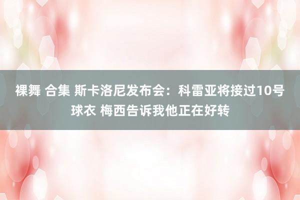 裸舞 合集 斯卡洛尼发布会:科雷亚将接过10号球衣 梅西告诉我他正在好转
