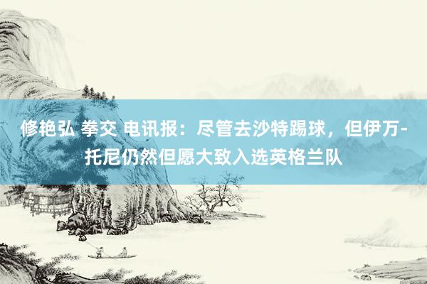 修艳弘 拳交 电讯报:尽管去沙特踢球,但伊万-托尼仍然但愿大致入选英格兰队