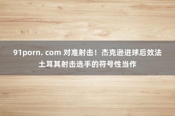 91porn. com 对准射击！杰克逊进球后效法土耳其射击选手的符号性当作