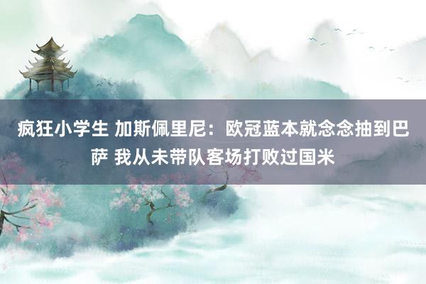 疯狂小学生 加斯佩里尼:欧冠蓝本就念念抽到巴萨 我从未带队客场打败过国米