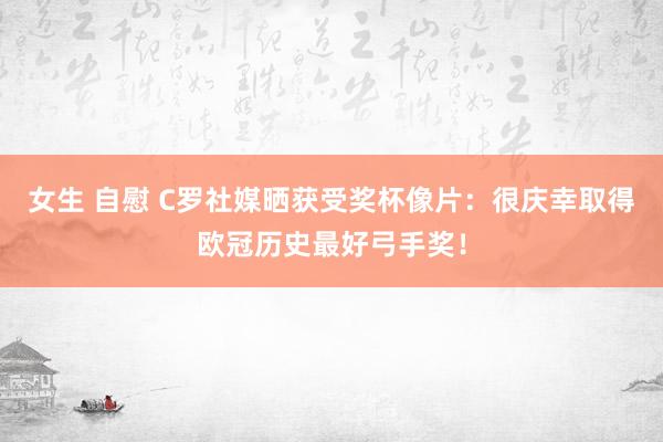 女生 自慰 C罗社媒晒获受奖杯像片：很庆幸取得欧冠历史最好弓手奖！