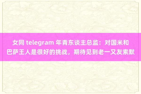 女同 telegram 年青东谈主总监:对国米和巴萨王人是很好的挑战,期待见到老一又友索默