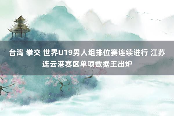 台灣 拳交 世界U19男人组排位赛连续进行 江苏连云港赛区单项数据王出炉