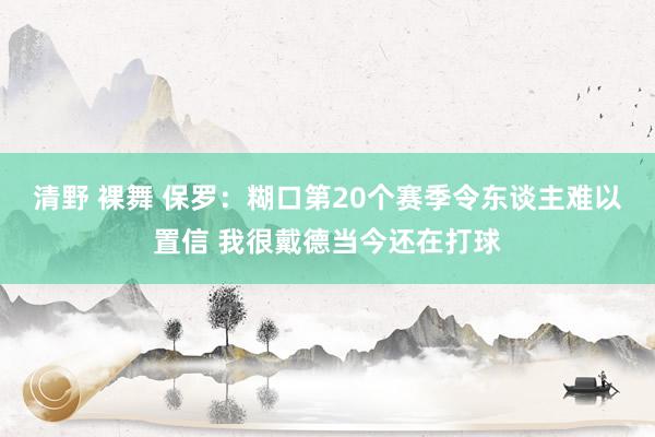 清野 裸舞 保罗：糊口第20个赛季令东谈主难以置信 我很戴德当今还在打球