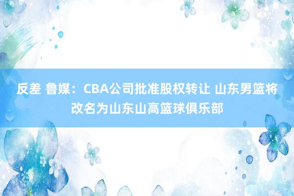 反差 鲁媒:CBA公司批准股权转让 山东男篮将改名为山东山高篮球俱乐部
