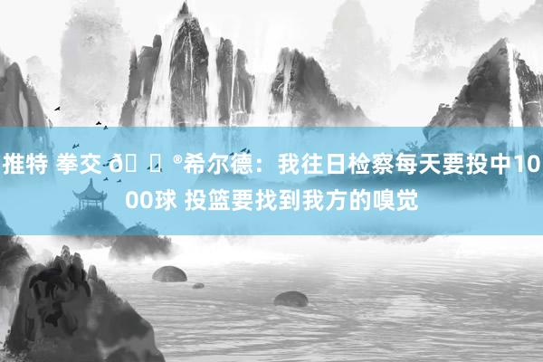 推特 拳交 😮希尔德：我往日检察每天要投中1000球 投篮要找到我方的嗅觉