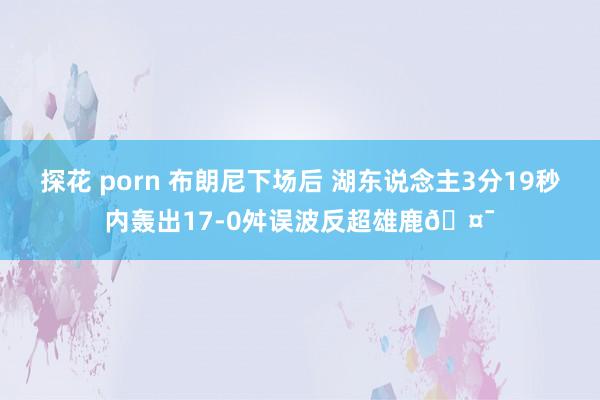 探花 porn 布朗尼下场后 湖东说念主3分19秒内轰出17-0舛误波反超雄鹿🤯
