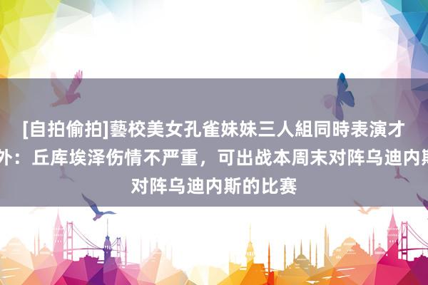 [自拍偷拍]藝校美女孔雀妹妹三人組同時表演才藝 意天外：丘库埃泽伤情不严重，可出战本周末对阵乌迪内斯的比赛