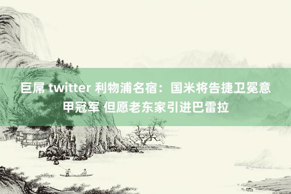 巨屌 twitter 利物浦名宿:国米将告捷卫冕意甲冠军 但愿老东家引进巴雷拉