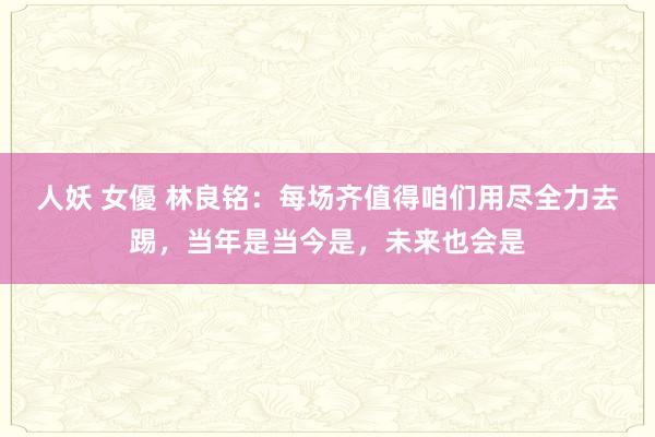 人妖 女優 林良铭：每场齐值得咱们用尽全力去踢，当年是当今是，未来也会是