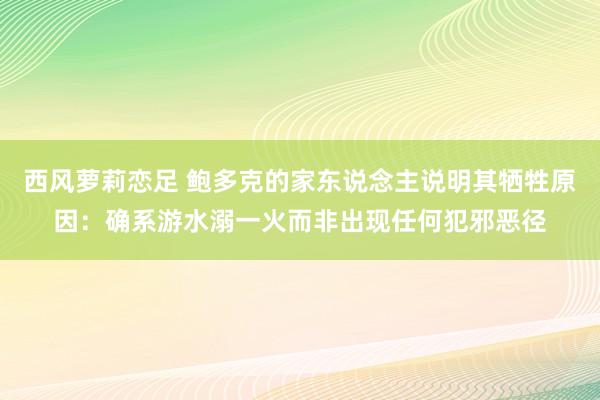 西风萝莉恋足 鲍多克的家东说念主说明其牺牲原因:确系游水溺一火而非出现任何犯邪恶径