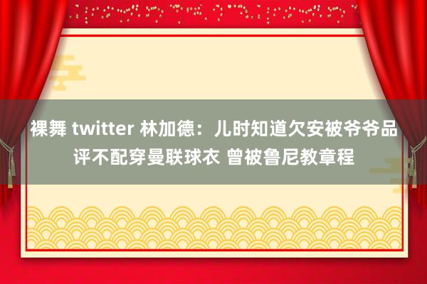 裸舞 twitter 林加德:儿时知道欠安被爷爷品评不配穿曼联球衣 曾被鲁尼教章程