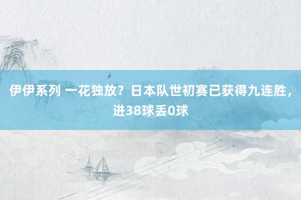 伊伊系列 一花独放？日本队世初赛已获得九连胜，进38球丢0球