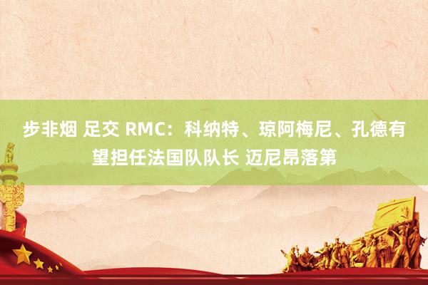 步非烟 足交 RMC:科纳特、琼阿梅尼、孔德有望担任法国队队长 迈尼昂落第