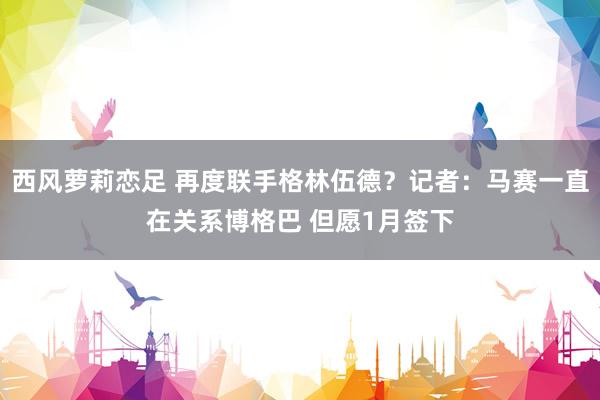 西风萝莉恋足 再度联手格林伍德？记者：马赛一直在关系博格巴 但愿1月签下