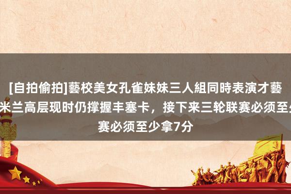 [自拍偷拍]藝校美女孔雀妹妹三人組同時表演才藝 隆戈：米兰高层现时仍撑握丰塞卡，接下来三轮联赛必须至少拿7分