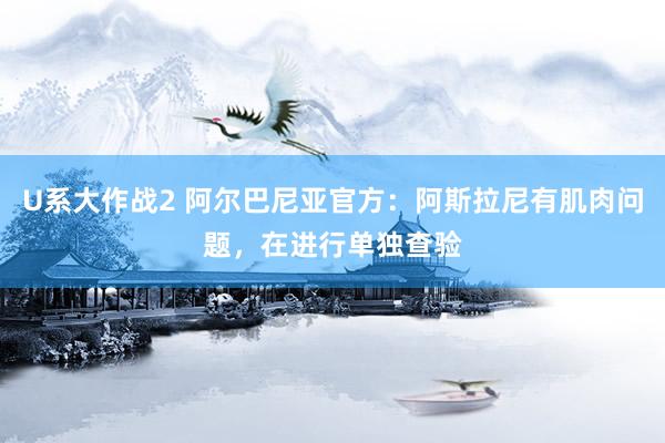 U系大作战2 阿尔巴尼亚官方：阿斯拉尼有肌肉问题，在进行单独查验