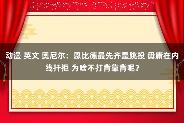 动漫 英文 奥尼尔：恩比德最先齐是跳投 毋庸在内线扞拒 为啥不打背靠背呢？