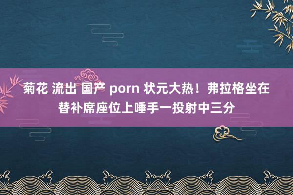 菊花 流出 国产 porn 状元大热！弗拉格坐在替补席座位上唾手一投射中三分