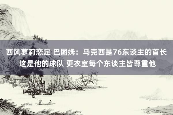 西风萝莉恋足 巴图姆：马克西是76东谈主的首长 这是他的球队 更衣室每个东谈主皆尊重他