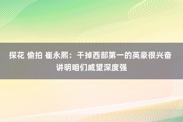 探花 偷拍 崔永熙：干掉西部第一的英豪很兴奋 讲明咱们威望深度强