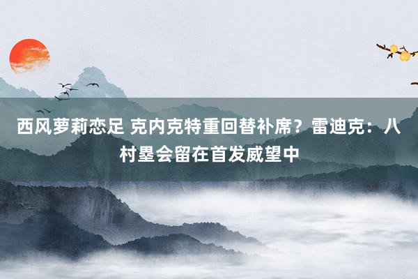 西风萝莉恋足 克内克特重回替补席？雷迪克：八村塁会留在首发威望中