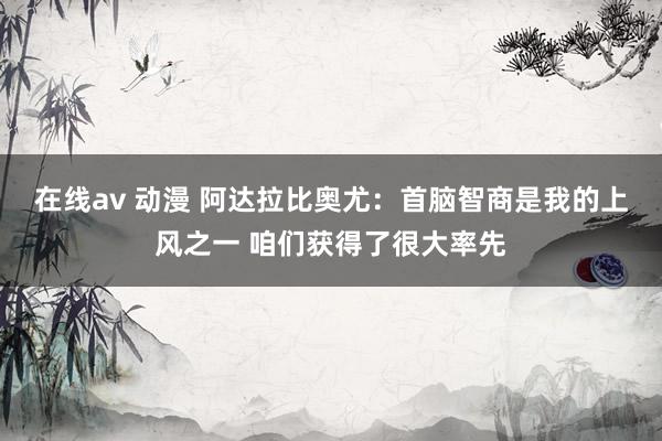 在线av 动漫 阿达拉比奥尤：首脑智商是我的上风之一 咱们获得了很大率先