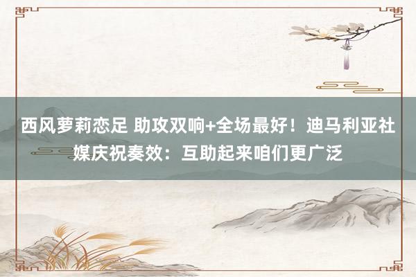 西风萝莉恋足 助攻双响+全场最好！迪马利亚社媒庆祝奏效：互助起来咱们更广泛