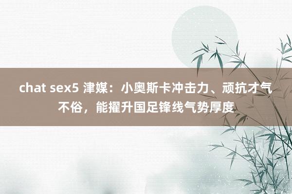 chat sex5 津媒：小奥斯卡冲击力、顽抗才气不俗，能擢升国足锋线气势厚度