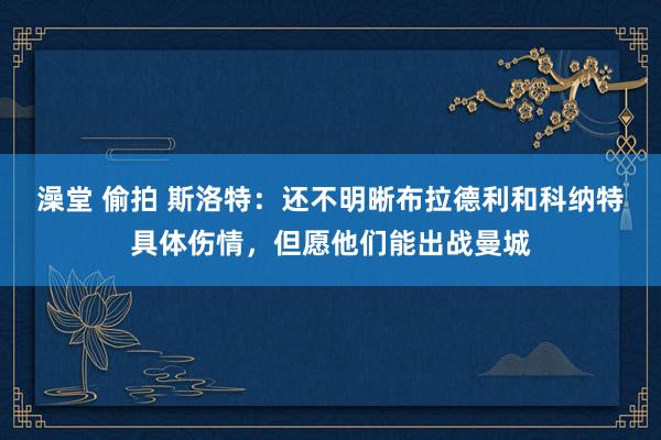 澡堂 偷拍 斯洛特：还不明晰布拉德利和科纳特具体伤情，但愿他们能出战曼城