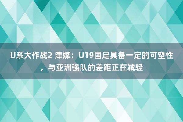 U系大作战2 津媒：U19国足具备一定的可塑性，与亚洲强队的差距正在减轻